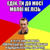 едік, ти до моєї молої не лізь а то хто знає як жизнь павірньоцца ще проснешся ночью в ащущенії польоту, од вертухі