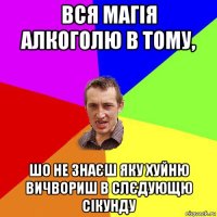 вся магія алкоголю в тому, шо не знаєш яку хуйню вичвориш в слєдующю сікунду