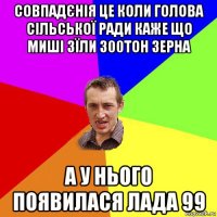 совпадєнія це коли голова сільської ради каже що миші зїли 300тон зерна а у нього появилася лада 99