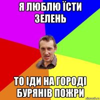 я люблю їсти зелень то іди на городі бурянів пожри