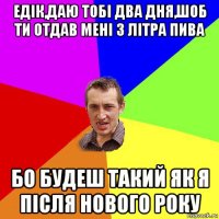 едік,даю тобі два дня,шоб ти отдав мені 3 літра пива бо будеш такий як я після нового року