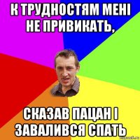 к трудностям мені не привикать, сказав пацан і завалився спать