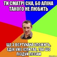 ти сматрі ска, бо аліна такого не любить ще з вєртухана уложить, едік уже іспитав, так шо піздуй лєсам