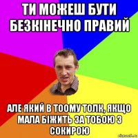 ти можеш бути безкінечно правий але який в тоому толк, якщо мала біжить за тобою з сокирою