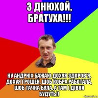 з днюхой, братуха!!! ну андрюх бажаю дохуя здоров'я, дохуя грошей, шоб кобра работала, шоб тачка була, а там і дівки будуть!!