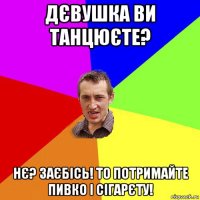 дєвушка ви танцюєте? нє? заєбісь! то потримайте пивко і сігарєту!