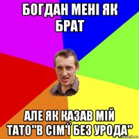 богдан мені як брат але як казав мій тато"в сім'ї без урода"