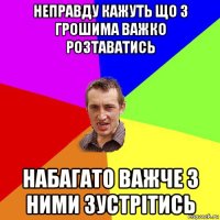 неправду кажуть що з грошима важко розтаватись набагато важче з ними зустрітись