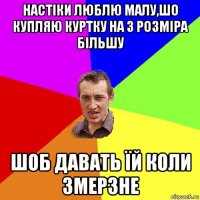 настіки люблю малу,шо купляю куртку на 3 розміра більшу шоб давать їй коли змерзне