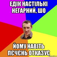 едік настількі негарний, шо йому навіть пєчєнь отказує