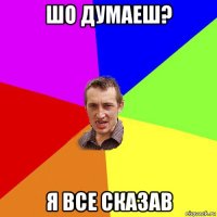 шо думаеш? я все сказав