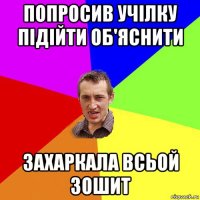 попросив учілку підійти об'яснити захаркала всьой зошит