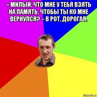 – милый, что мне у тебя взять на память, чтобы ты ко мне вернулся? – в рот, дорогая. 