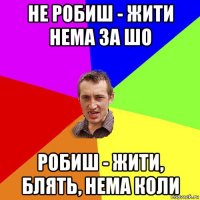 не робиш - жити нема за шо робиш - жити, блять, нема коли