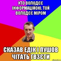 хто володєє інформаційою, той володєє міром сказав едік і пушов чітать гвзєти