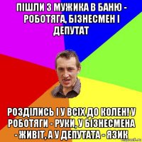 пішли 3 мужика в баню - роботяга, бізнесмен і депутат розділись і у всіх до колен! у роботяги - руки, у бізнесмена - живіт, а у депутата - язик