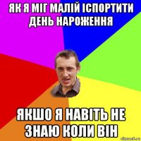 як я міг малій іспортити день нароження якшо я навіть не знаю коли він