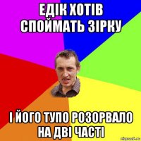 едік хотів споймать зірку і його тупо розорвало на дві часті