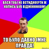 вася тобі не встидно!?ти ж колись був відмінником! то було давно імне правда!