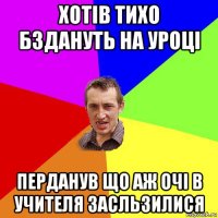 хотів тихо бздануть на уроці перданув що аж очі в учителя засльзилися