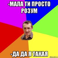 -мала ти просто розум -да да я такая