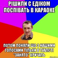 рішили с едіком поспівать в караоке потом поняли шо з нашими голосами тільки в туалєті "занято" кричать