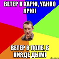 ветер в харю, yahoo ярю! ветер в поле, в пизде дым!