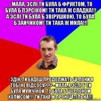 - мала, эслi ти була б фруктом, то була б пэрсiком! ти така ж сладка!!! а эслi ти була б звiрушкою, то була б зайчиком! ти така ж мила!!! - эдiк, ти будеш продолжать це поки я тобi не вiдсосу??? - мала, а эслi б ти була мужчiной, то була б шерлоком холмсом!!! ти така ж пронiцатiльна!!!