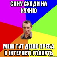 сину сходи на кухню мені тут дешо треба в інтернеті глянуть