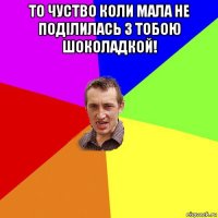 то чуство коли мала не поділилась з тобою шоколадкой! 