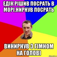 едік рішив посрать в морі.нирнув посрать винирнув з гімном на голові