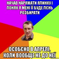 начав наряжати ялинку і поняк я мені її буде лєнь розбирати особєно в апрелі, коли вообще не до неї