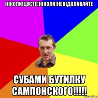 ніколи!цуєте!ніколи!невідкливайте субами бутилку сампонского!!!!!