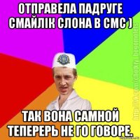 отправела падруге смайлік слона в смс ) так вона самной теперерь не го говоре.