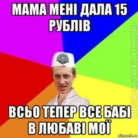 мама мені дала 15 рублів всьо тепер все бабі в любаві мої