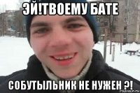 эй!твоему бате собутыльник не нужен ?!