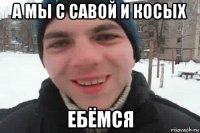 а мы с савой и косых ебёмся