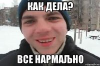 как дела? все нармаљно