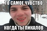 то самое чувство когда ты пикалов