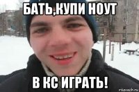 бать,купи ноут в кс играть!