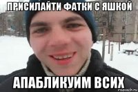 присилайти фатки с яшкой апабликуим всих