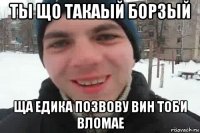 ты що такаый борзый ща едика позвову вин тоби вломае