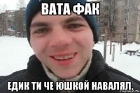 вата фак едик ти че юшкой навалял.