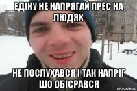 едіку не напрягай прес на людях не послухався і так напріг шо обісрався