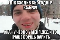 едік сходив сьогодні в кафеху скажу чесно у меня дед и то краще борщь варить