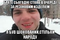 брате сьогодні стояв в очереді за резіновим изделіем я був шокований,стільки народу