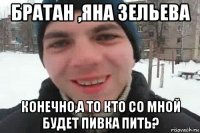 братан ,яна зельева конечно,а то кто со мной будет пивка пить?