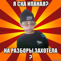 я ска ипаная? на разборы захотела ?