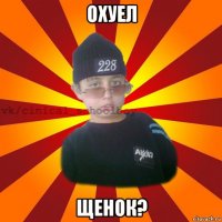 охуел щенок?