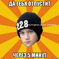 да тебя отпустит через 5 минут